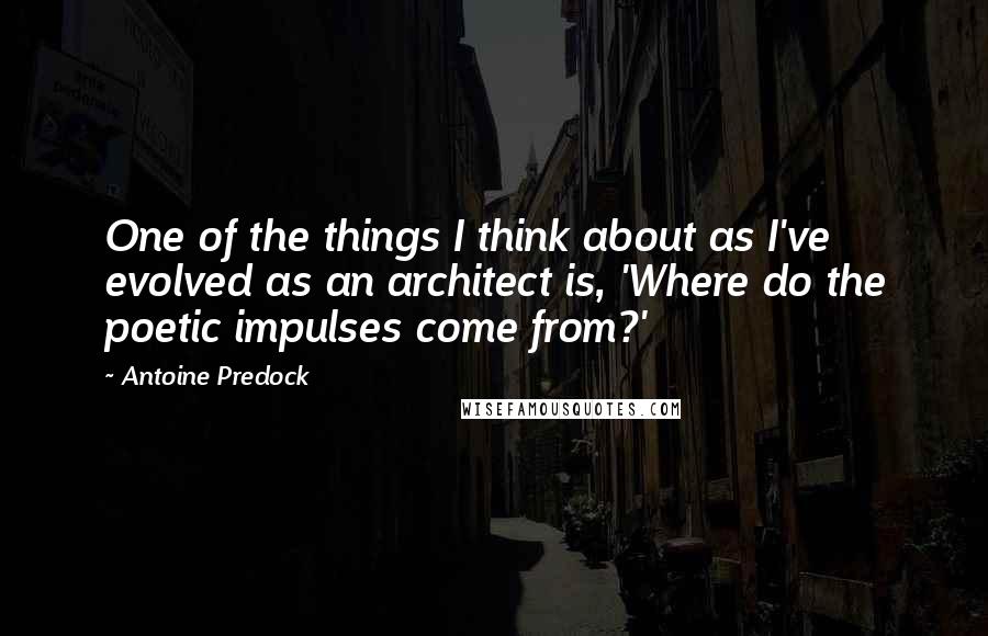 Antoine Predock Quotes: One of the things I think about as I've evolved as an architect is, 'Where do the poetic impulses come from?'