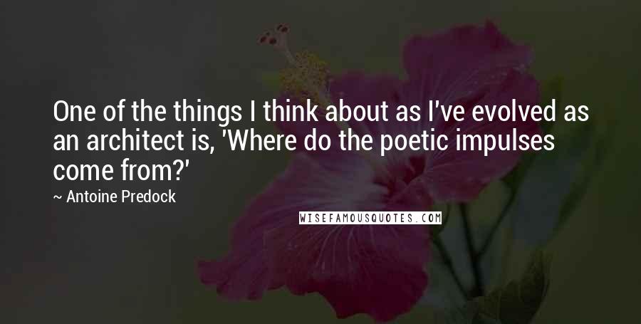 Antoine Predock Quotes: One of the things I think about as I've evolved as an architect is, 'Where do the poetic impulses come from?'