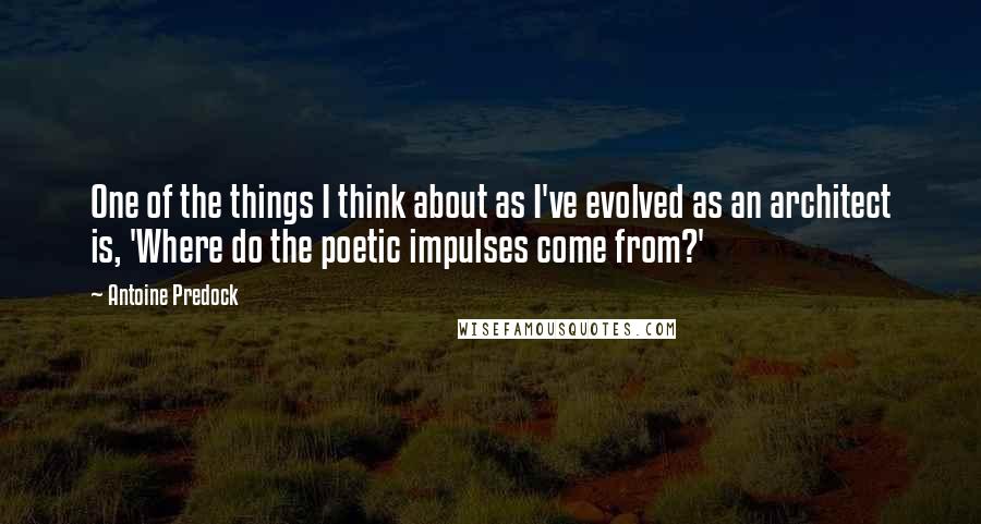 Antoine Predock Quotes: One of the things I think about as I've evolved as an architect is, 'Where do the poetic impulses come from?'