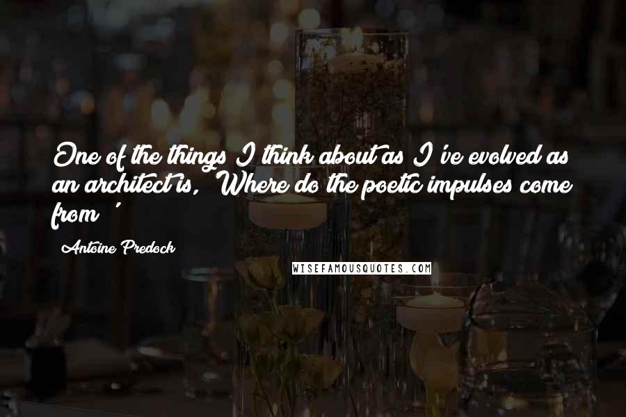 Antoine Predock Quotes: One of the things I think about as I've evolved as an architect is, 'Where do the poetic impulses come from?'