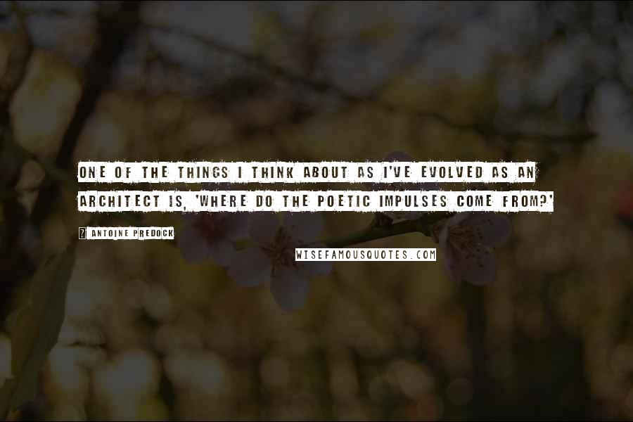 Antoine Predock Quotes: One of the things I think about as I've evolved as an architect is, 'Where do the poetic impulses come from?'