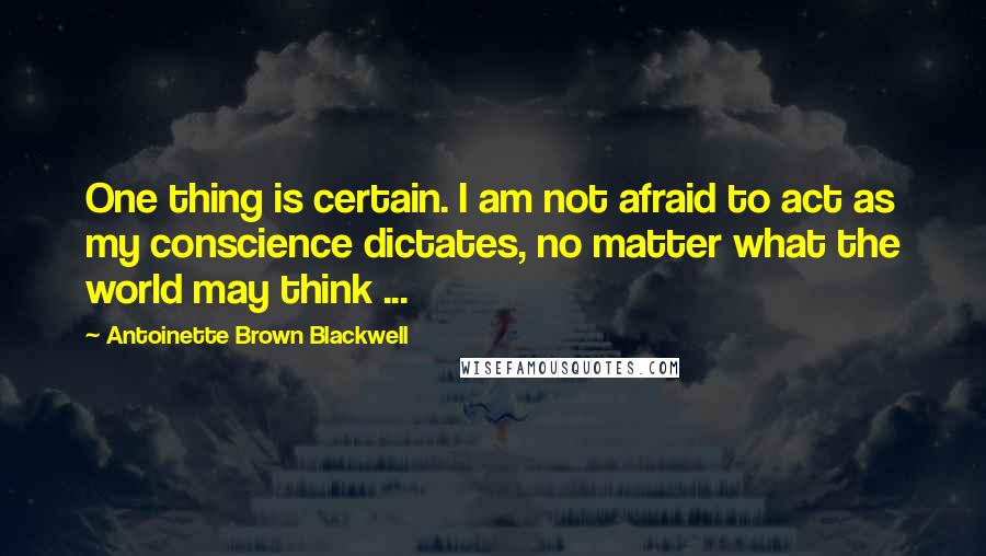 Antoinette Brown Blackwell Quotes: One thing is certain. I am not afraid to act as my conscience dictates, no matter what the world may think ...