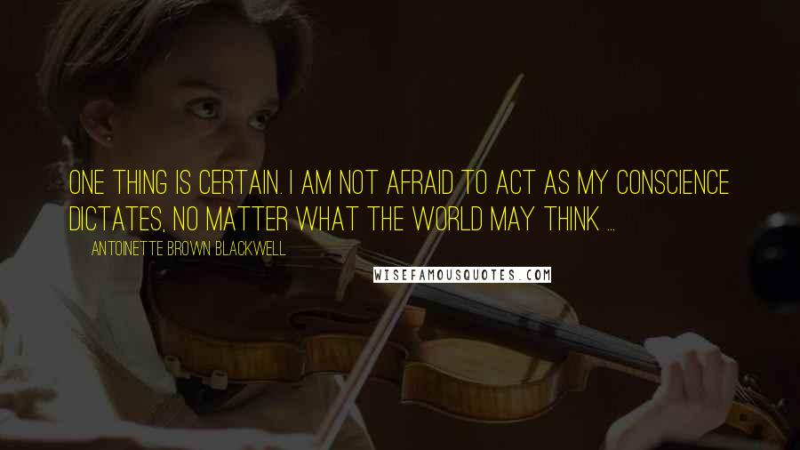 Antoinette Brown Blackwell Quotes: One thing is certain. I am not afraid to act as my conscience dictates, no matter what the world may think ...