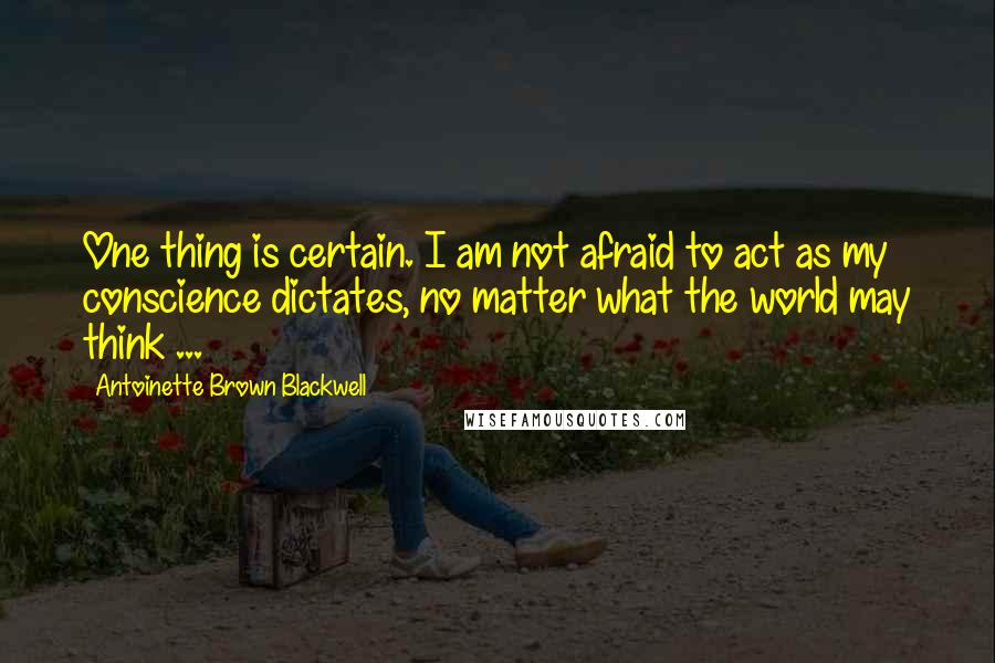 Antoinette Brown Blackwell Quotes: One thing is certain. I am not afraid to act as my conscience dictates, no matter what the world may think ...