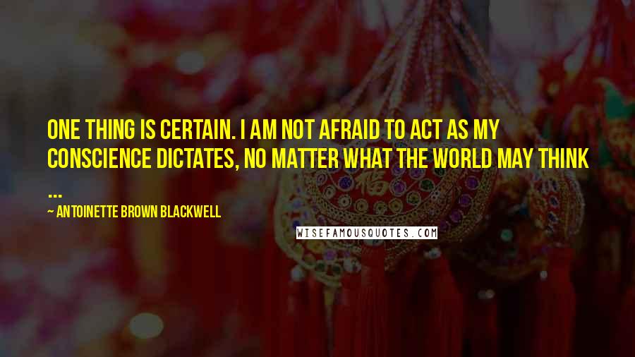Antoinette Brown Blackwell Quotes: One thing is certain. I am not afraid to act as my conscience dictates, no matter what the world may think ...