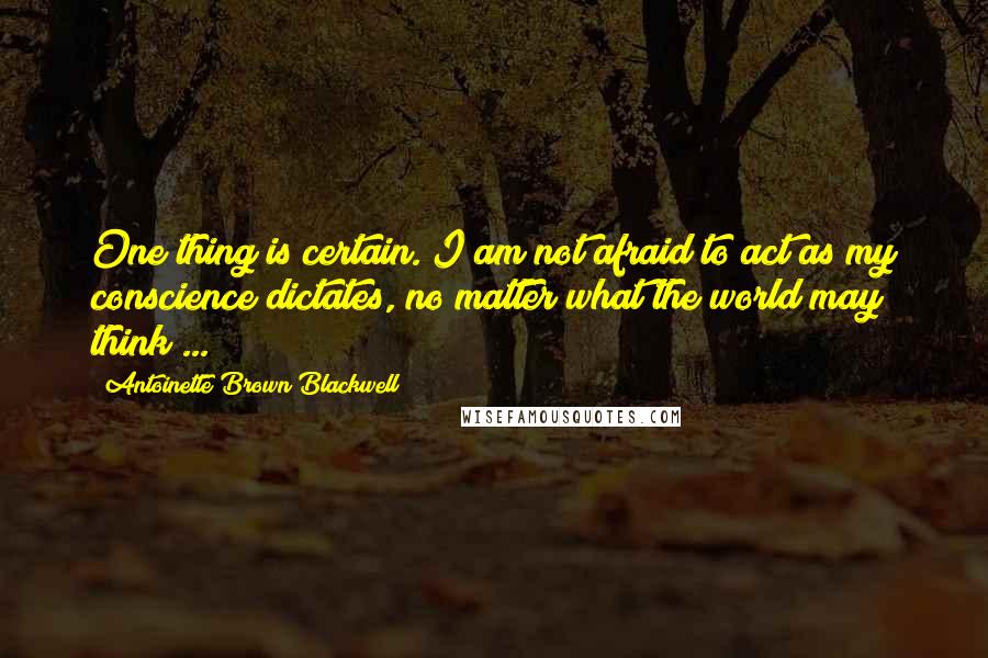 Antoinette Brown Blackwell Quotes: One thing is certain. I am not afraid to act as my conscience dictates, no matter what the world may think ...