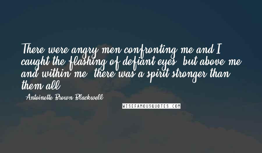 Antoinette Brown Blackwell Quotes: There were angry men confronting me and I caught the flashing of defiant eyes, but above me and within me, there was a spirit stronger than them all.