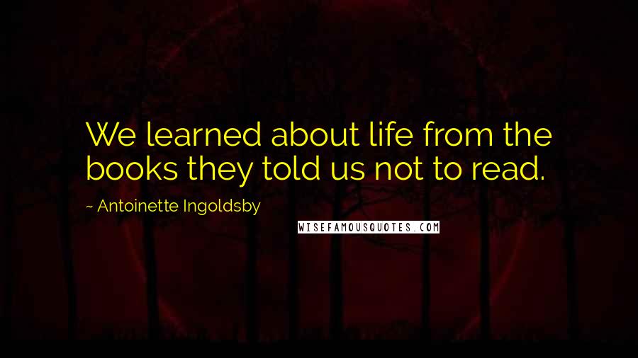 Antoinette Ingoldsby Quotes: We learned about life from the books they told us not to read.