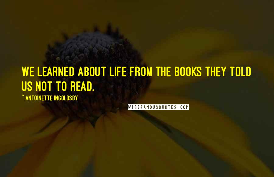 Antoinette Ingoldsby Quotes: We learned about life from the books they told us not to read.