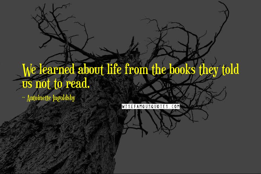 Antoinette Ingoldsby Quotes: We learned about life from the books they told us not to read.