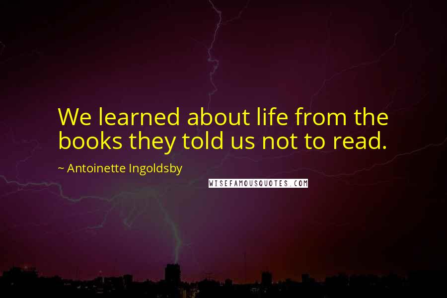 Antoinette Ingoldsby Quotes: We learned about life from the books they told us not to read.
