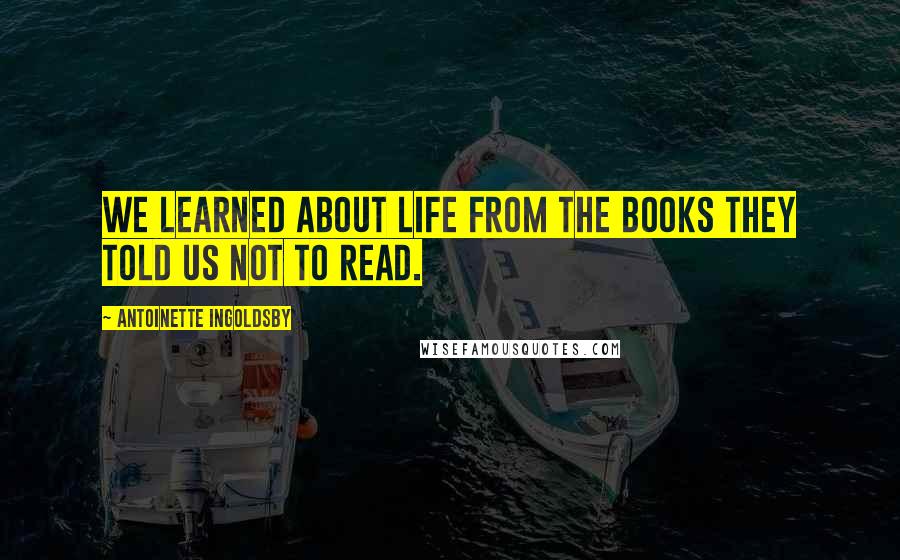 Antoinette Ingoldsby Quotes: We learned about life from the books they told us not to read.