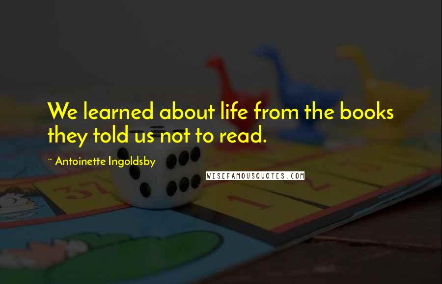 Antoinette Ingoldsby Quotes: We learned about life from the books they told us not to read.