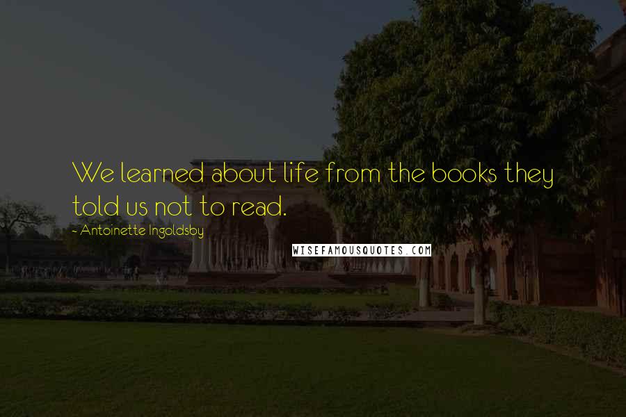 Antoinette Ingoldsby Quotes: We learned about life from the books they told us not to read.