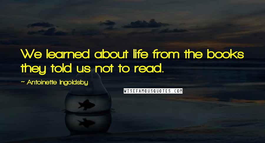 Antoinette Ingoldsby Quotes: We learned about life from the books they told us not to read.