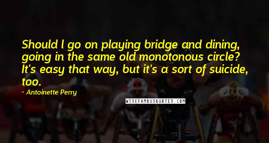 Antoinette Perry Quotes: Should l go on playing bridge and dining, going in the same old monotonous circle? It's easy that way, but it's a sort of suicide, too.