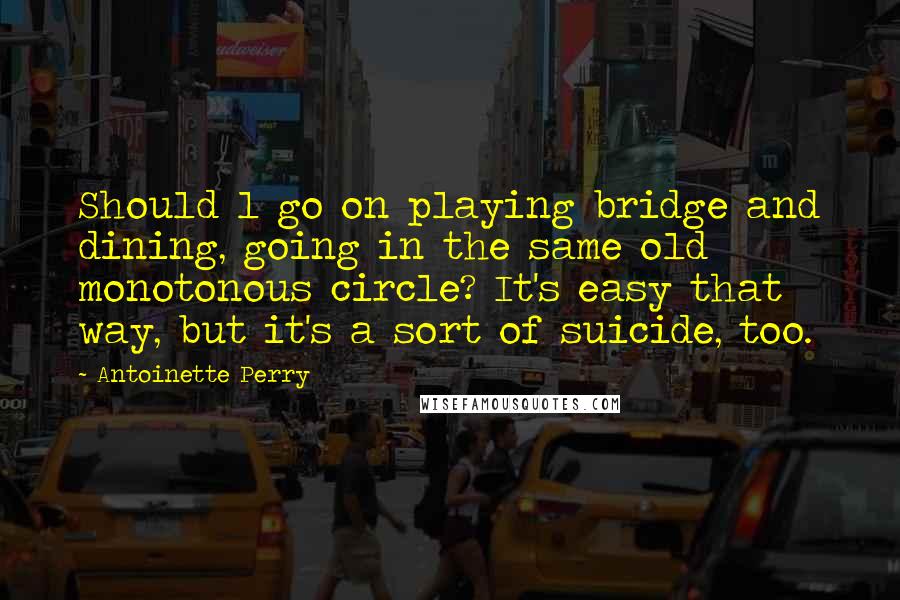 Antoinette Perry Quotes: Should l go on playing bridge and dining, going in the same old monotonous circle? It's easy that way, but it's a sort of suicide, too.