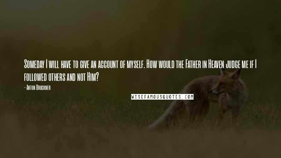 Anton Bruckner Quotes: Someday I will have to give an account of myself. How would the Father in Heaven judge me if I followed others and not Him?