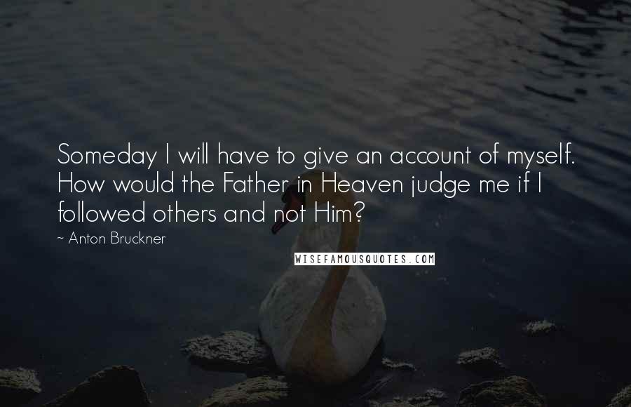 Anton Bruckner Quotes: Someday I will have to give an account of myself. How would the Father in Heaven judge me if I followed others and not Him?