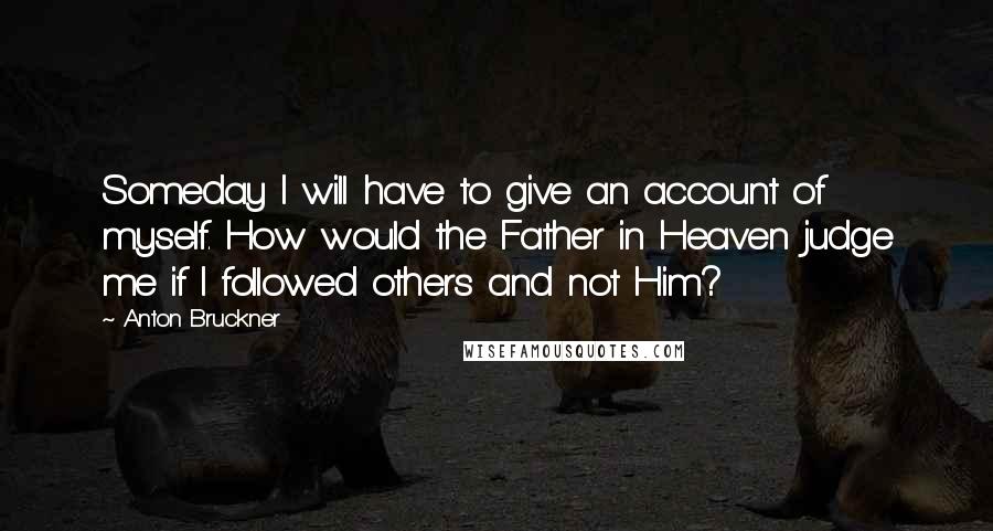Anton Bruckner Quotes: Someday I will have to give an account of myself. How would the Father in Heaven judge me if I followed others and not Him?