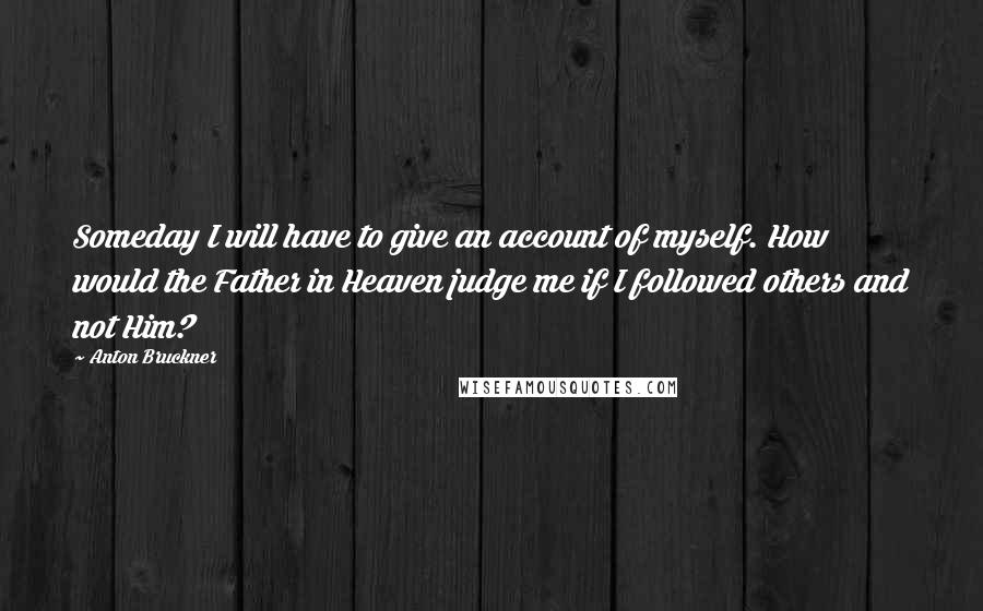 Anton Bruckner Quotes: Someday I will have to give an account of myself. How would the Father in Heaven judge me if I followed others and not Him?