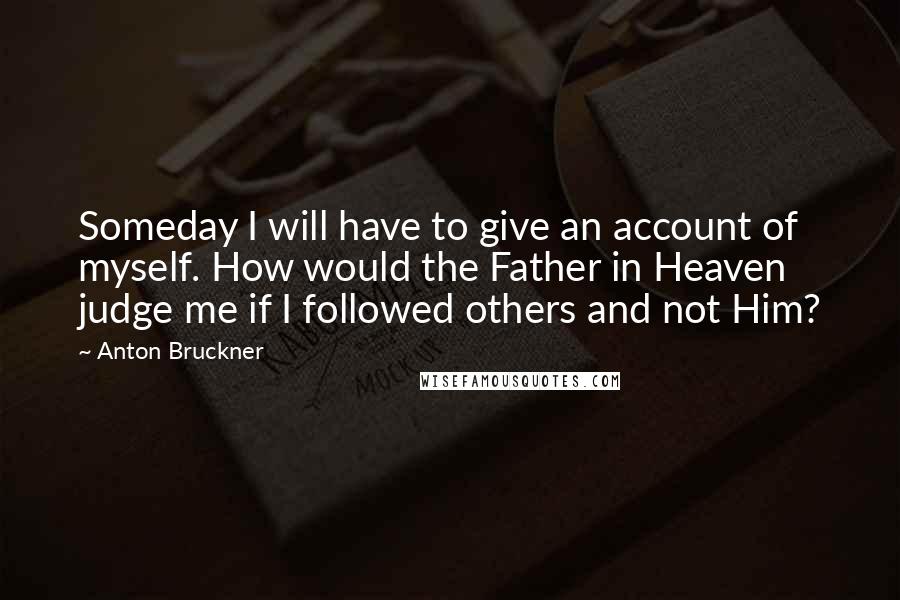 Anton Bruckner Quotes: Someday I will have to give an account of myself. How would the Father in Heaven judge me if I followed others and not Him?