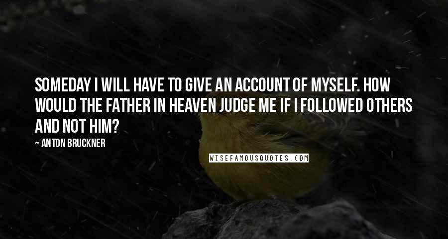 Anton Bruckner Quotes: Someday I will have to give an account of myself. How would the Father in Heaven judge me if I followed others and not Him?