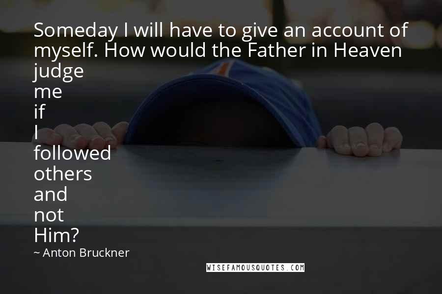 Anton Bruckner Quotes: Someday I will have to give an account of myself. How would the Father in Heaven judge me if I followed others and not Him?