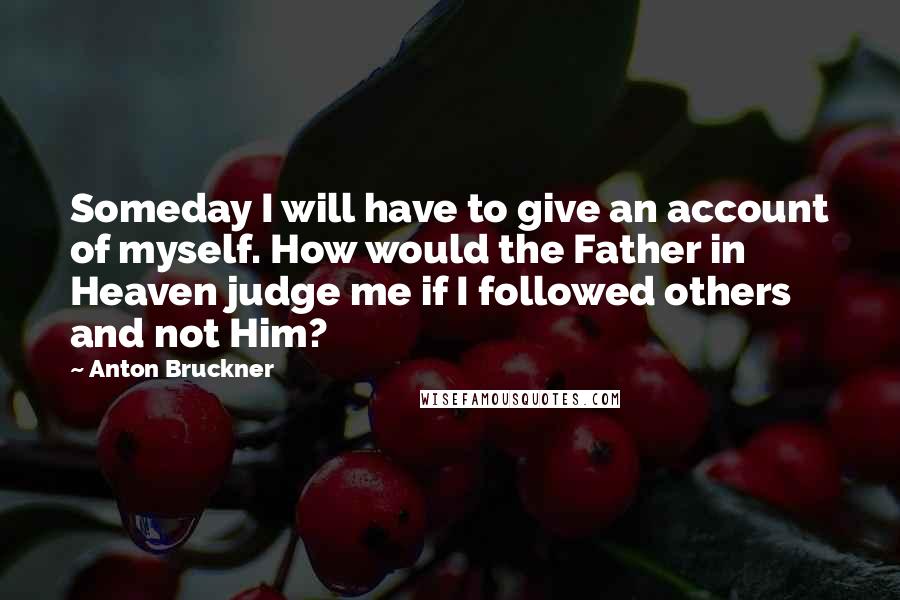 Anton Bruckner Quotes: Someday I will have to give an account of myself. How would the Father in Heaven judge me if I followed others and not Him?