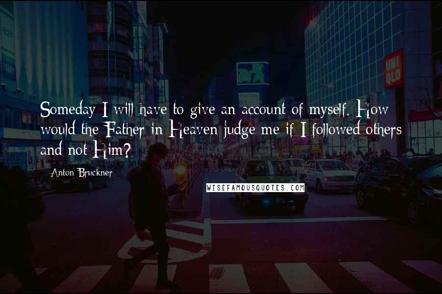 Anton Bruckner Quotes: Someday I will have to give an account of myself. How would the Father in Heaven judge me if I followed others and not Him?
