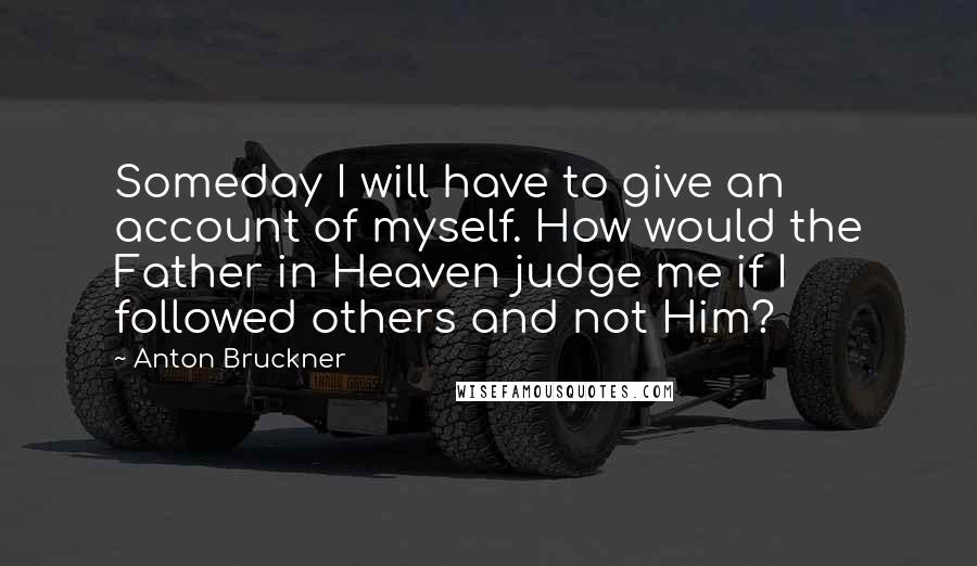 Anton Bruckner Quotes: Someday I will have to give an account of myself. How would the Father in Heaven judge me if I followed others and not Him?