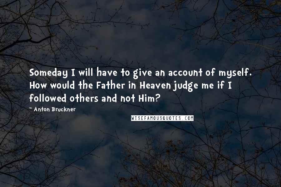 Anton Bruckner Quotes: Someday I will have to give an account of myself. How would the Father in Heaven judge me if I followed others and not Him?