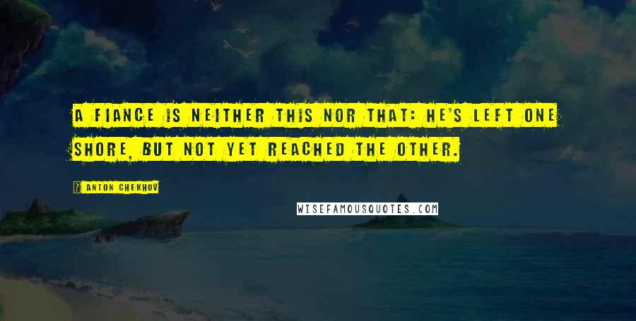 Anton Chekhov Quotes: A fiance is neither this nor that: he's left one shore, but not yet reached the other.