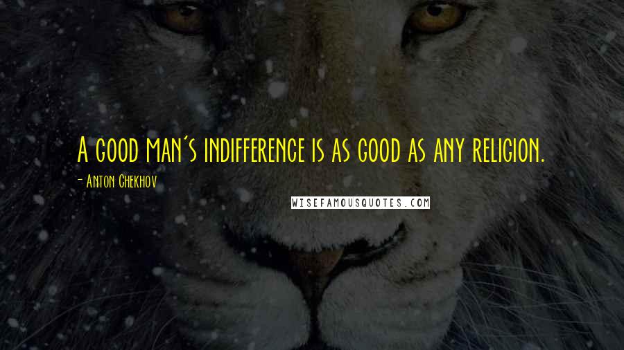 Anton Chekhov Quotes: A good man's indifference is as good as any religion.