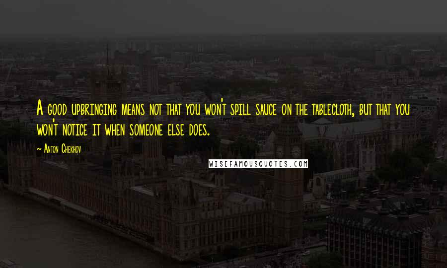 Anton Chekhov Quotes: A good upbringing means not that you won't spill sauce on the tablecloth, but that you won't notice it when someone else does.