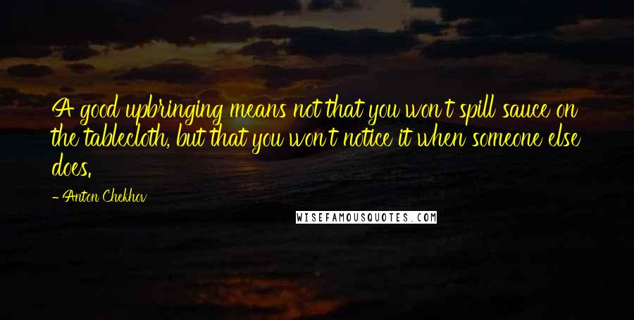 Anton Chekhov Quotes: A good upbringing means not that you won't spill sauce on the tablecloth, but that you won't notice it when someone else does.