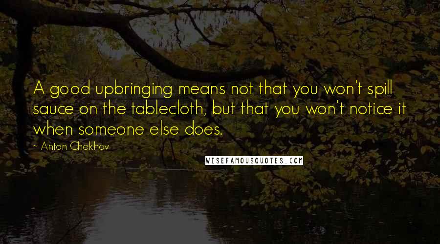 Anton Chekhov Quotes: A good upbringing means not that you won't spill sauce on the tablecloth, but that you won't notice it when someone else does.