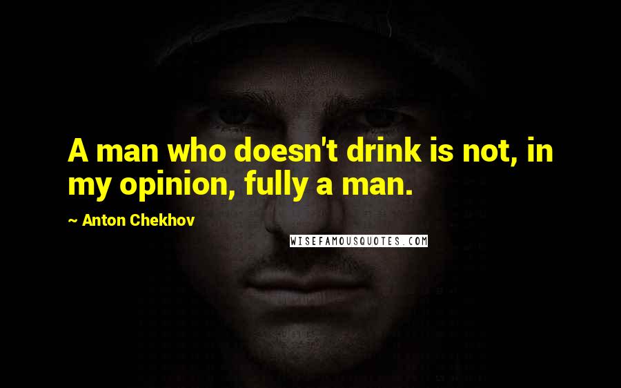 Anton Chekhov Quotes: A man who doesn't drink is not, in my opinion, fully a man.