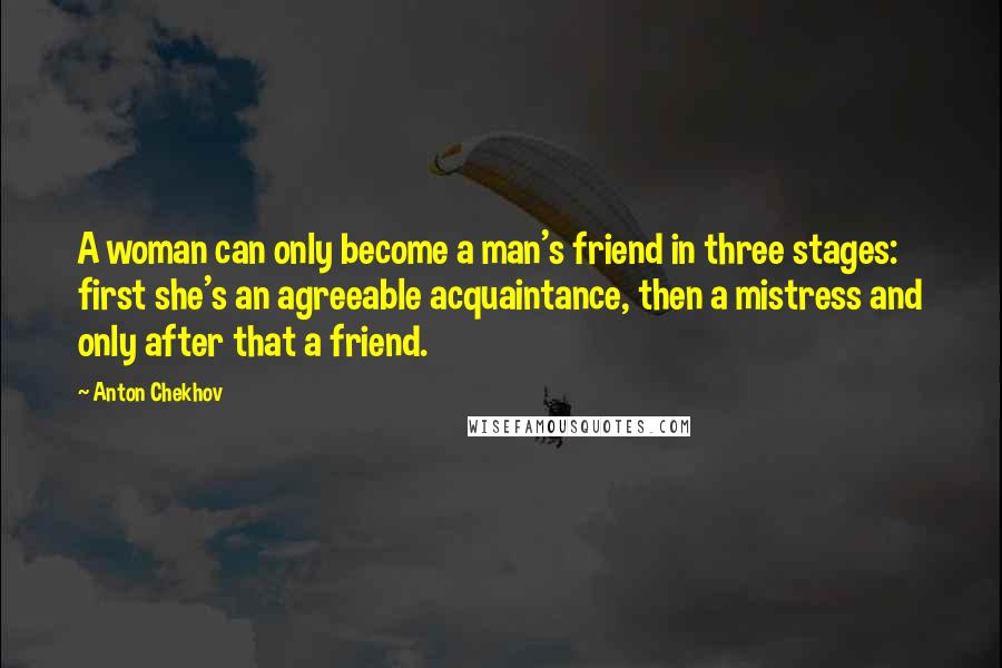 Anton Chekhov Quotes: A woman can only become a man's friend in three stages: first she's an agreeable acquaintance, then a mistress and only after that a friend.