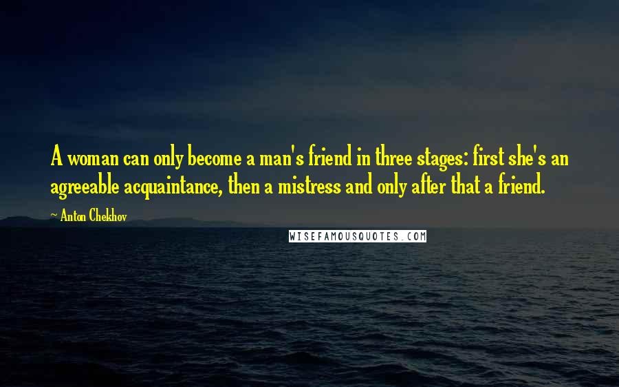 Anton Chekhov Quotes: A woman can only become a man's friend in three stages: first she's an agreeable acquaintance, then a mistress and only after that a friend.