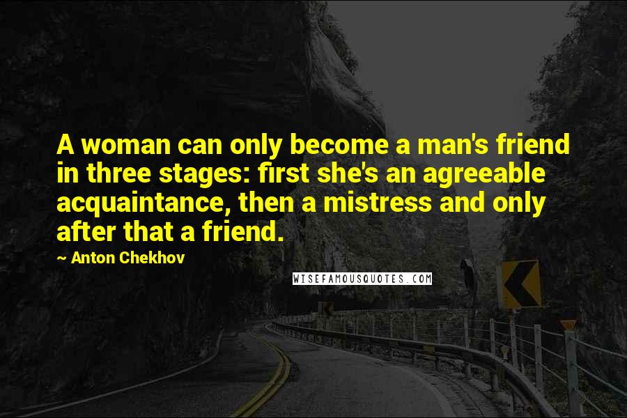 Anton Chekhov Quotes: A woman can only become a man's friend in three stages: first she's an agreeable acquaintance, then a mistress and only after that a friend.