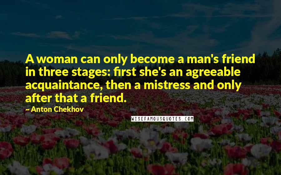 Anton Chekhov Quotes: A woman can only become a man's friend in three stages: first she's an agreeable acquaintance, then a mistress and only after that a friend.