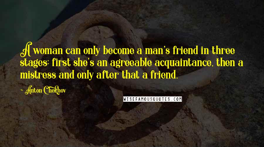 Anton Chekhov Quotes: A woman can only become a man's friend in three stages: first she's an agreeable acquaintance, then a mistress and only after that a friend.