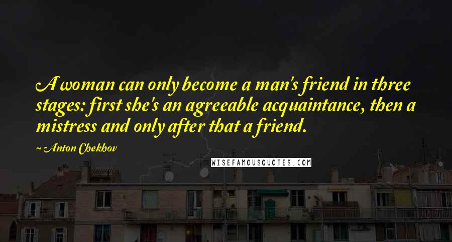 Anton Chekhov Quotes: A woman can only become a man's friend in three stages: first she's an agreeable acquaintance, then a mistress and only after that a friend.