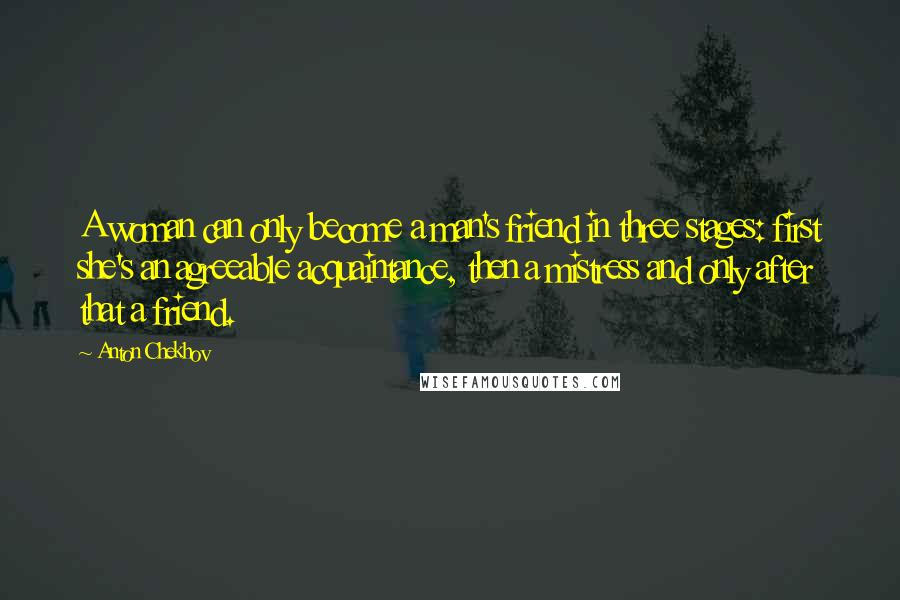 Anton Chekhov Quotes: A woman can only become a man's friend in three stages: first she's an agreeable acquaintance, then a mistress and only after that a friend.