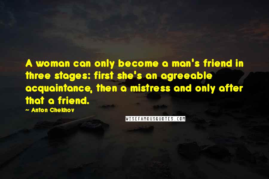 Anton Chekhov Quotes: A woman can only become a man's friend in three stages: first she's an agreeable acquaintance, then a mistress and only after that a friend.