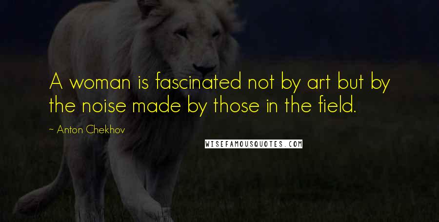 Anton Chekhov Quotes: A woman is fascinated not by art but by the noise made by those in the field.