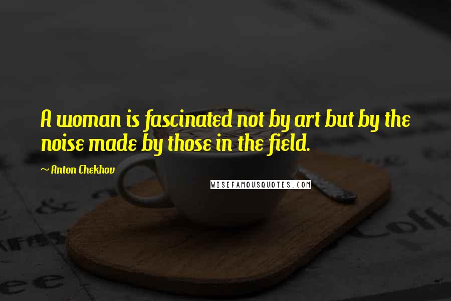 Anton Chekhov Quotes: A woman is fascinated not by art but by the noise made by those in the field.