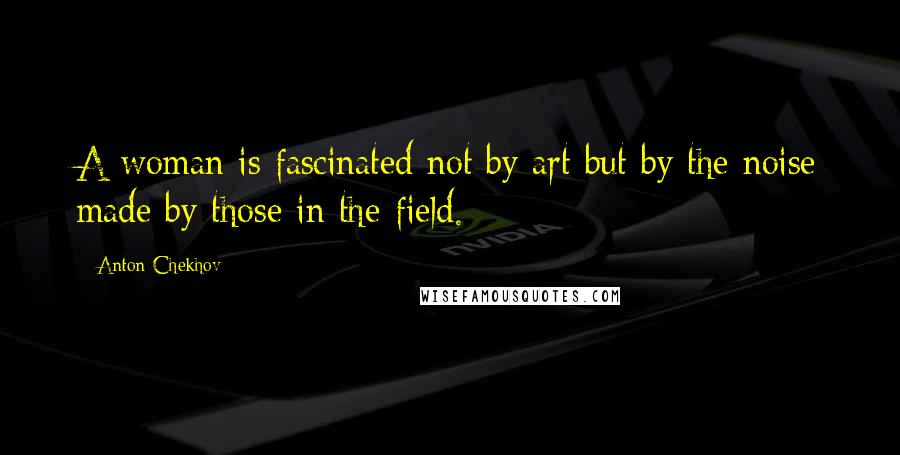 Anton Chekhov Quotes: A woman is fascinated not by art but by the noise made by those in the field.