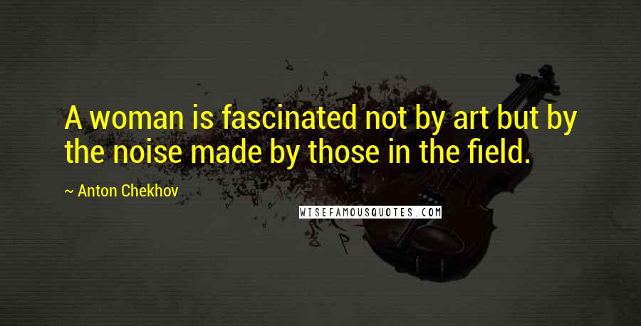 Anton Chekhov Quotes: A woman is fascinated not by art but by the noise made by those in the field.